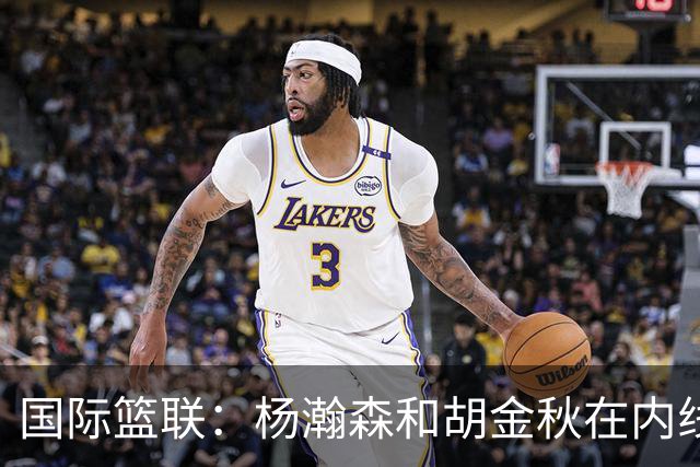 国际篮联：杨瀚森和胡金秋在内线站稳脚跟 中国队篮板和内线得分将压倒对手