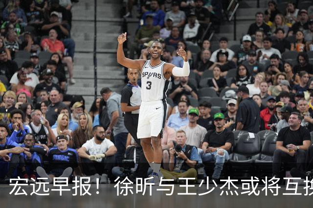 宏远早报！徐昕与王少杰或将互换，朱芳雨做出重大决定，张文逸即将续约